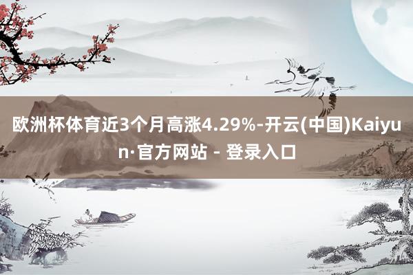 欧洲杯体育近3个月高涨4.29%-开云(中国)Kaiyun·官方网站 - 登录入口