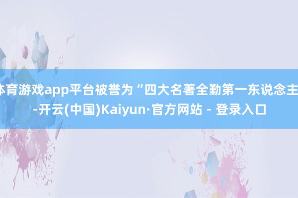 体育游戏app平台被誉为“四大名著全勤第一东说念主”-开云(中国)Kaiyun·官方网站 - 登录入口