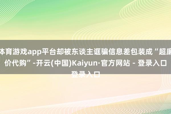 体育游戏app平台却被东谈主诓骗信息差包装成“超廉价代购”-开云(中国)Kaiyun·官方网站 - 登录入口