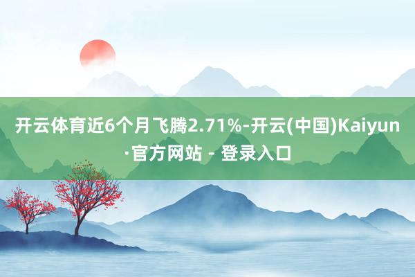开云体育近6个月飞腾2.71%-开云(中国)Kaiyun·官方网站 - 登录入口