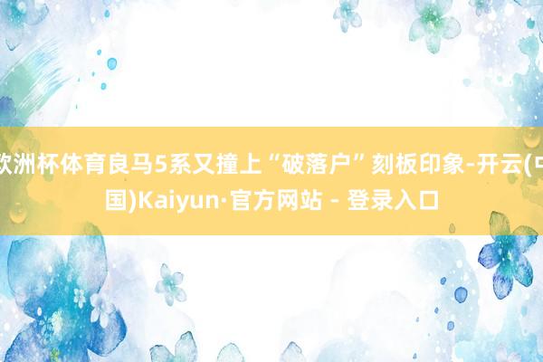 欧洲杯体育良马5系又撞上“破落户”刻板印象-开云(中国)Kaiyun·官方网站 - 登录入口