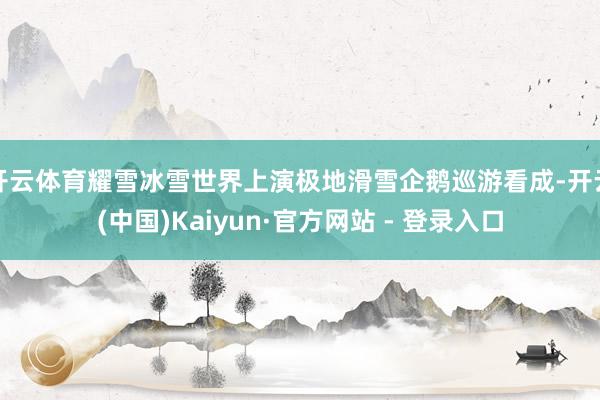 开云体育耀雪冰雪世界上演极地滑雪企鹅巡游看成-开云(中国)Kaiyun·官方网站 - 登录入口