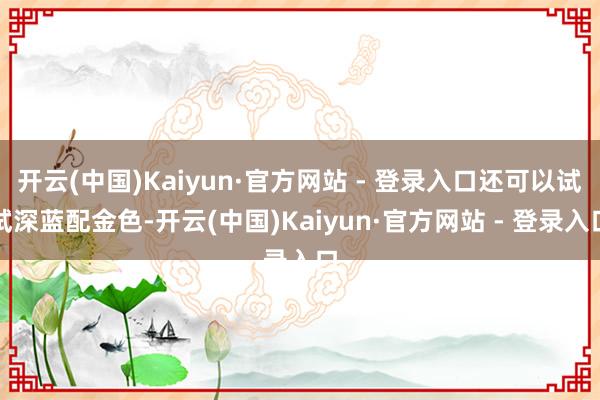 开云(中国)Kaiyun·官方网站 - 登录入口还可以试试深蓝配金色-开云(中国)Kaiyun·官方网站 - 登录入口