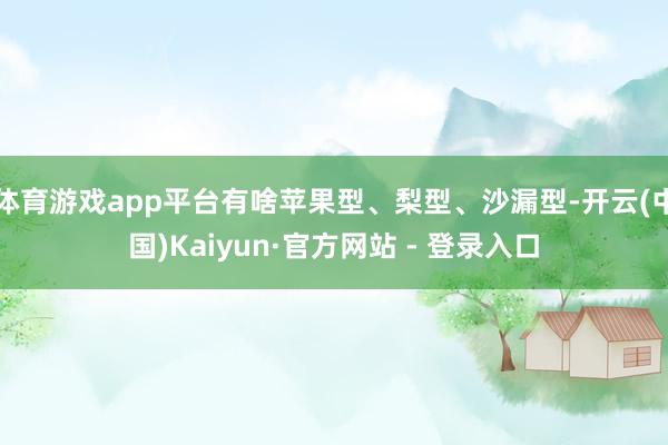 体育游戏app平台有啥苹果型、梨型、沙漏型-开云(中国)Kaiyun·官方网站 - 登录入口