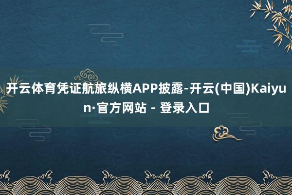 开云体育凭证航旅纵横APP披露-开云(中国)Kaiyun·官方网站 - 登录入口