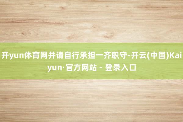 开yun体育网并请自行承担一齐职守-开云(中国)Kaiyun·官方网站 - 登录入口