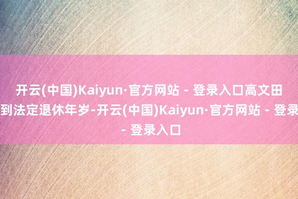 开云(中国)Kaiyun·官方网站 - 登录入口高文田因达到法定退休年岁-开云(中国)Kaiyun·官方网站 - 登录入口