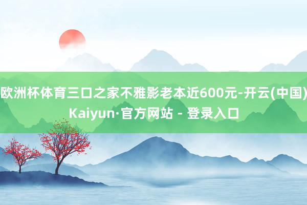 欧洲杯体育三口之家不雅影老本近600元-开云(中国)Kaiyun·官方网站 - 登录入口