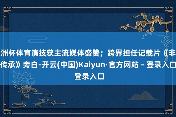 欧洲杯体育演技获主流媒体盛赞；跨界担任记载片《非遗传承》旁白-开云(中国)Kaiyun·官方网站 - 登录入口