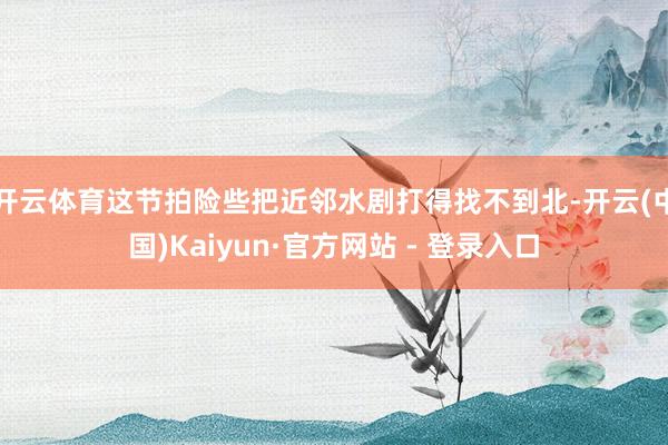 开云体育这节拍险些把近邻水剧打得找不到北-开云(中国)Kaiyun·官方网站 - 登录入口