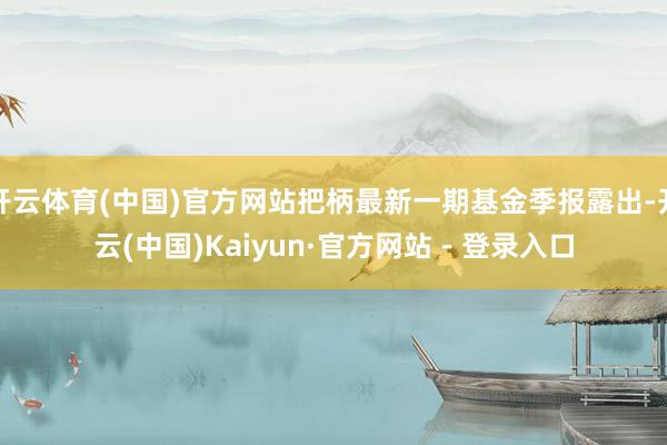 开云体育(中国)官方网站把柄最新一期基金季报露出-开云(中国)Kaiyun·官方网站 - 登录入口