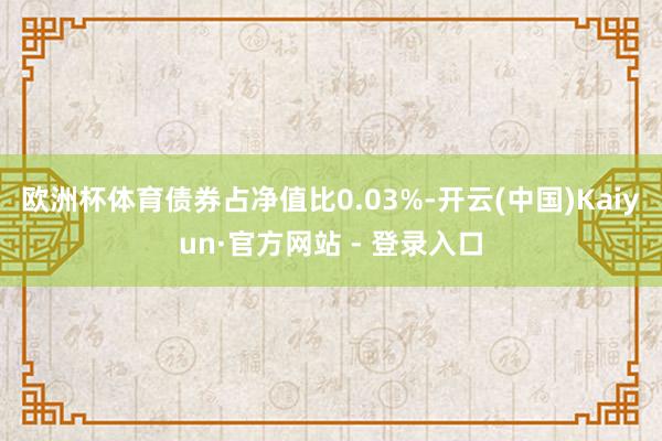 欧洲杯体育债券占净值比0.03%-开云(中国)Kaiyun·官方网站 - 登录入口