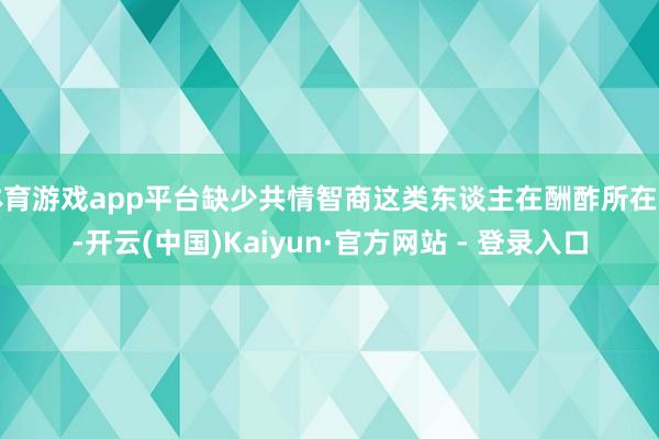 体育游戏app平台缺少共情智商这类东谈主在酬酢所在中-开云(中国)Kaiyun·官方网站 - 登录入口