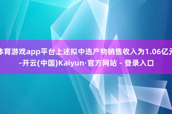 体育游戏app平台上述拟中选产物销售收入为1.06亿元-开云(中国)Kaiyun·官方网站 - 登录入口