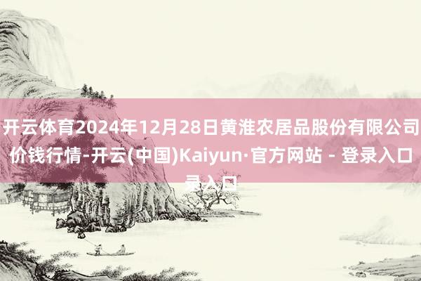 开云体育2024年12月28日黄淮农居品股份有限公司价钱行情-开云(中国)Kaiyun·官方网站 - 登录入口