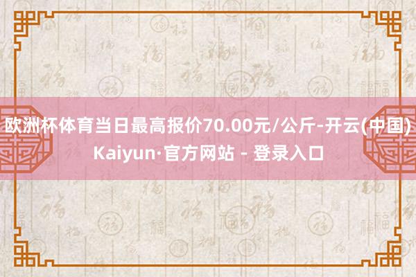欧洲杯体育当日最高报价70.00元/公斤-开云(中国)Kaiyun·官方网站 - 登录入口