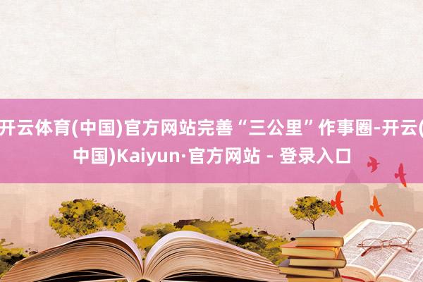 开云体育(中国)官方网站完善“三公里”作事圈-开云(中国)Kaiyun·官方网站 - 登录入口