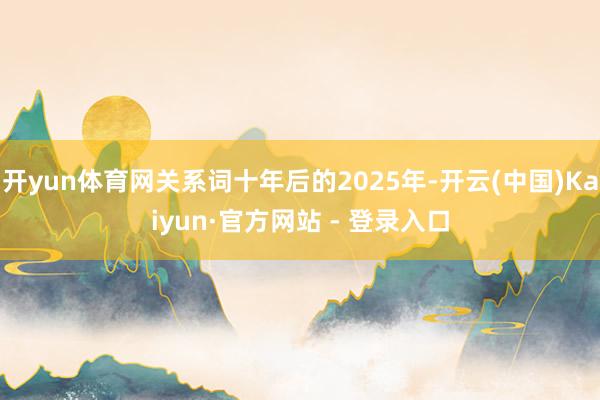 开yun体育网关系词十年后的2025年-开云(中国)Kaiyun·官方网站 - 登录入口