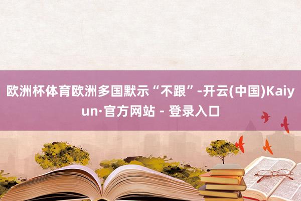 欧洲杯体育欧洲多国默示“不跟”-开云(中国)Kaiyun·官方网站 - 登录入口