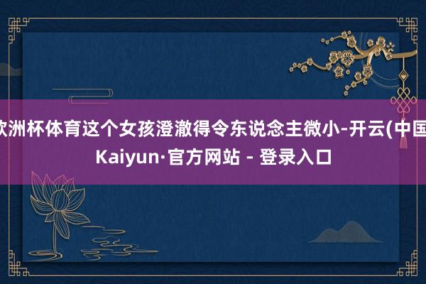 欧洲杯体育这个女孩澄澈得令东说念主微小-开云(中国)Kaiyun·官方网站 - 登录入口
