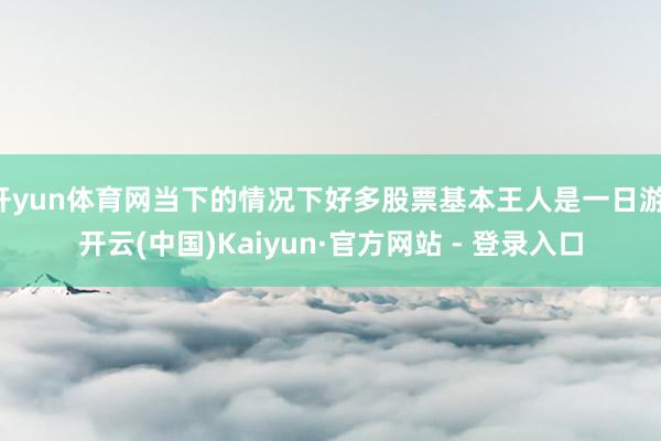 开yun体育网当下的情况下好多股票基本王人是一日游-开云(中国)Kaiyun·官方网站 - 登录入口