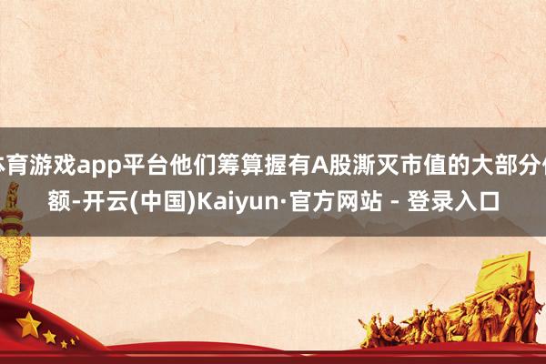 体育游戏app平台他们筹算握有A股澌灭市值的大部分份额-开云(中国)Kaiyun·官方网站 - 登录入口