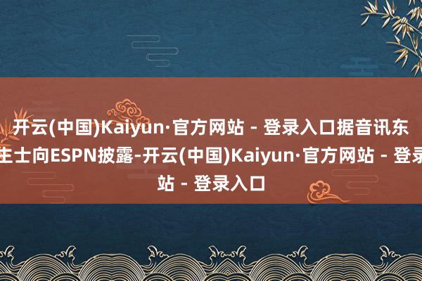 开云(中国)Kaiyun·官方网站 - 登录入口据音讯东说念主士向ESPN披露-开云(中国)Kaiyun·官方网站 - 登录入口