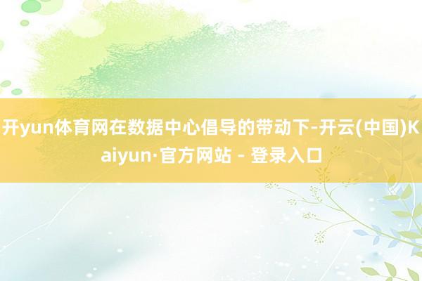 开yun体育网在数据中心倡导的带动下-开云(中国)Kaiyun·官方网站 - 登录入口