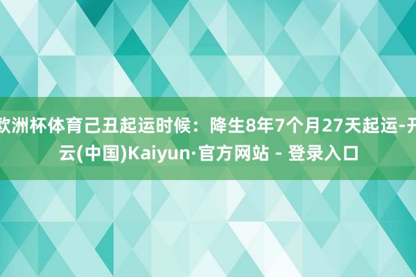 欧洲杯体育己丑起运时候:降生8年7个月27天起运-开云(中国)Kaiyun·官方网站 - 登录入口