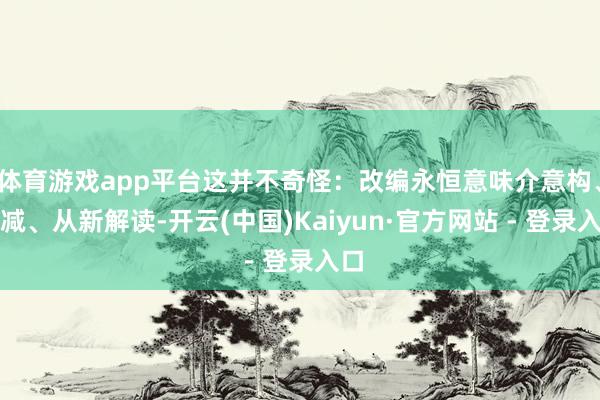 体育游戏app平台这并不奇怪：改编永恒意味介意构、删减、从新解读-开云(中国)Kaiyun·官方网站 - 登录入口