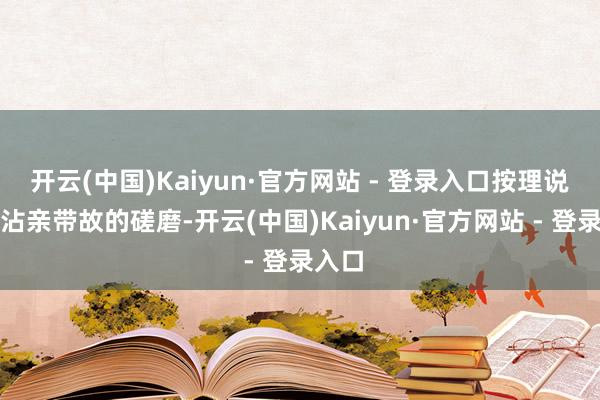 开云(中国)Kaiyun·官方网站 - 登录入口按理说这么沾亲带故的磋磨-开云(中国)Kaiyun·官方网站 - 登录入口