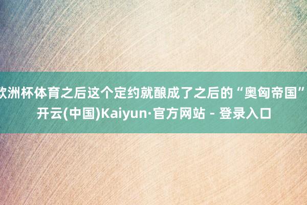 欧洲杯体育之后这个定约就酿成了之后的“奥匈帝国”-开云(中国)Kaiyun·官方网站 - 登录入口