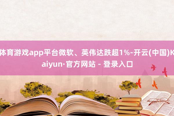 体育游戏app平台微软、英伟达跌超1%-开云(中国)Kaiyun·官方网站 - 登录入口
