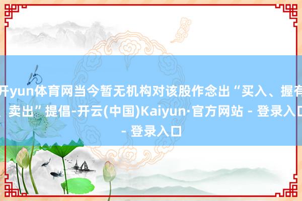 开yun体育网当今暂无机构对该股作念出“买入、握有、卖出”提倡-开云(中国)Kaiyun·官方网站 - 登录入口