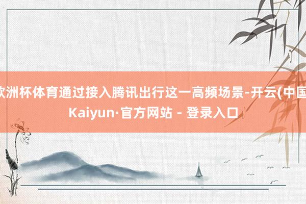 欧洲杯体育通过接入腾讯出行这一高频场景-开云(中国)Kaiyun·官方网站 - 登录入口