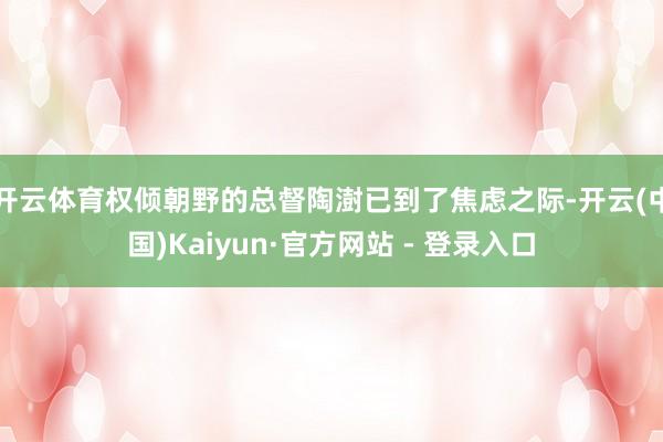 开云体育权倾朝野的总督陶澍已到了焦虑之际-开云(中国)Kaiyun·官方网站 - 登录入口
