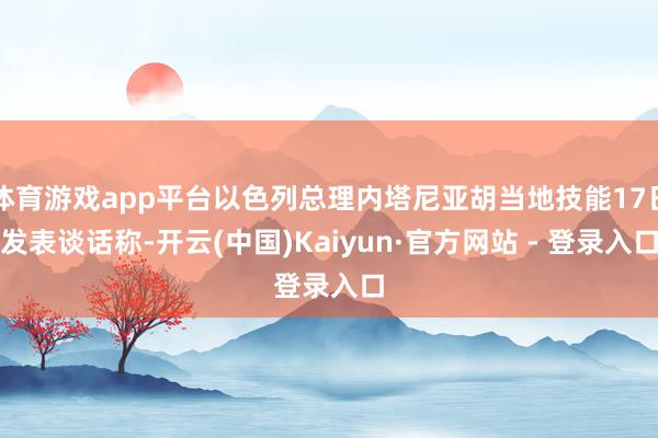 体育游戏app平台以色列总理内塔尼亚胡当地技能17日发表谈话称-开云(中国)Kaiyun·官方网站 - 登录入口