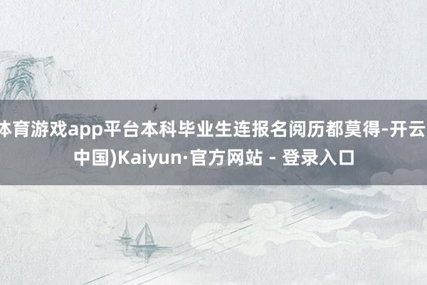 体育游戏app平台本科毕业生连报名阅历都莫得-开云(中国)Kaiyun·官方网站 - 登录入口