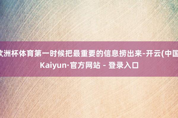 欧洲杯体育第一时候把最重要的信息捞出来-开云(中国)Kaiyun·官方网站 - 登录入口