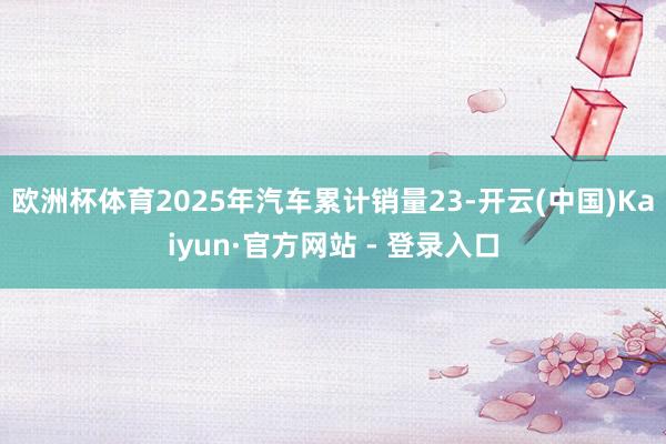 欧洲杯体育2025年汽车累计销量23-开云(中国)Kaiyun·官方网站 - 登录入口