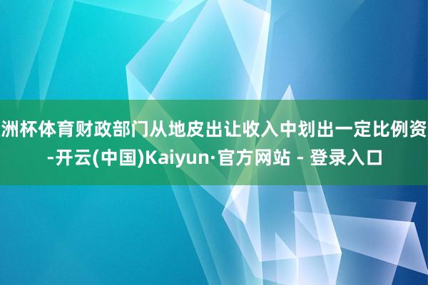 欧洲杯体育财政部门从地皮出让收入中划出一定比例资金-开云(中国)Kaiyun·官方网站 - 登录入口
