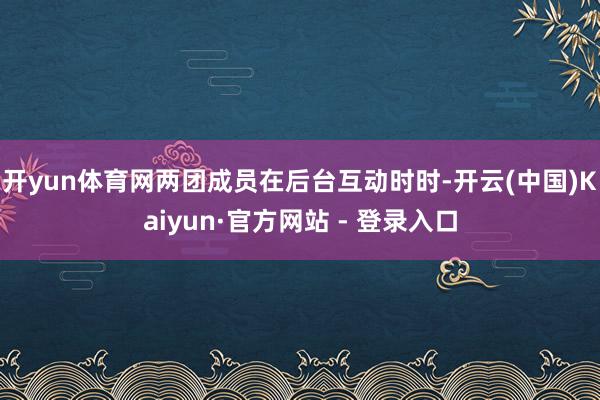 开yun体育网两团成员在后台互动时时-开云(中国)Kaiyun·官方网站 - 登录入口