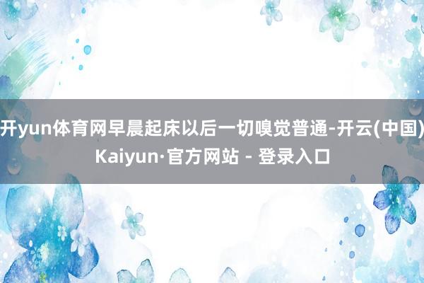 开yun体育网早晨起床以后一切嗅觉普通-开云(中国)Kaiyun·官方网站 - 登录入口