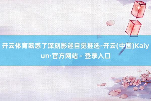 开云体育眩惑了深刻影迷自觉推选-开云(中国)Kaiyun·官方网站 - 登录入口