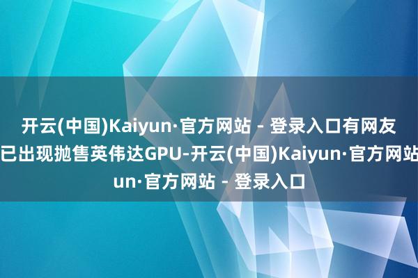 开云(中国)Kaiyun·官方网站 - 登录入口有网友发文称网上已出现抛售英伟达GPU-开云(中国)Kaiyun·官方网站 - 登录入口