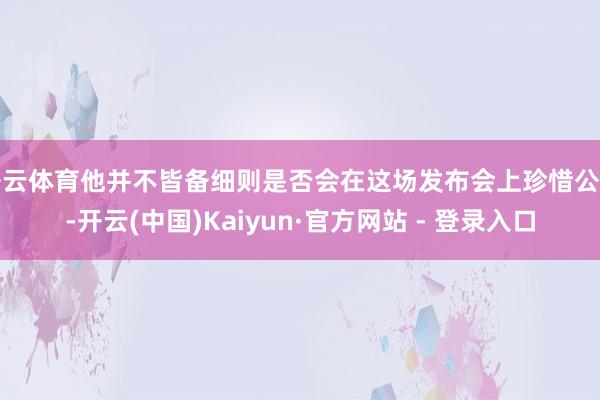 开云体育他并不皆备细则是否会在这场发布会上珍惜公布-开云(中国)Kaiyun·官方网站 - 登录入口