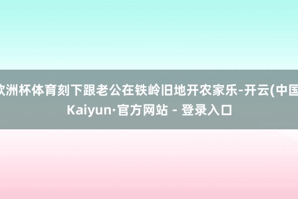 欧洲杯体育刻下跟老公在铁岭旧地开农家乐-开云(中国)Kaiyun·官方网站 - 登录入口