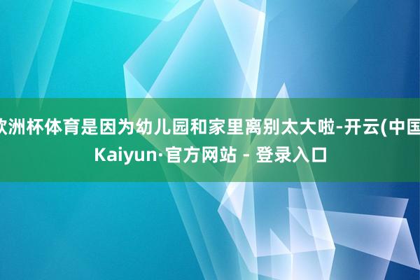 欧洲杯体育是因为幼儿园和家里离别太大啦-开云(中国)Kaiyun·官方网站 - 登录入口