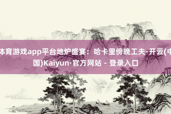 体育游戏app平台地炉盛宴:哈卡里傍晚工夫-开云(中国)Kaiyun·官方网站 - 登录入口