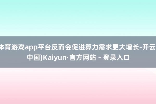 体育游戏app平台反而会促进算力需求更大增长-开云(中国)Kaiyun·官方网站 - 登录入口
